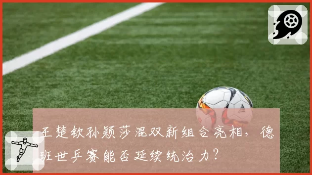 王楚钦孙颖莎混双新组合亮相,德班世乒赛能否延续统治力?