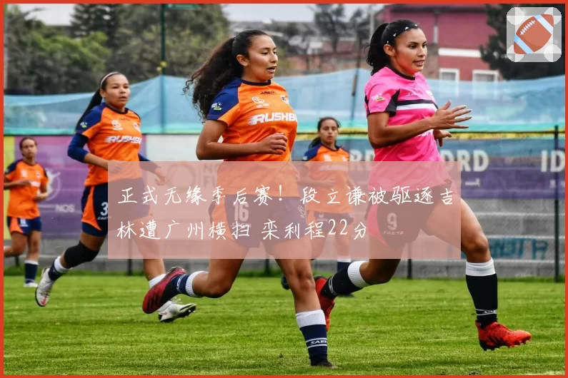 正式无缘季后赛！段立谦被驱逐吉林遭广州横扫 栾利程22分