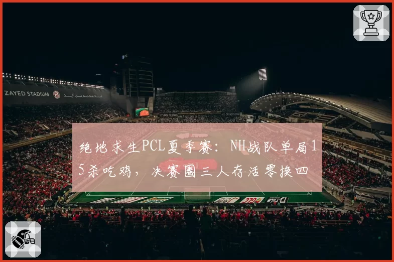 绝地求生PCL夏季赛：NH战队单局15杀吃鸡，决赛圈三人存活零换四