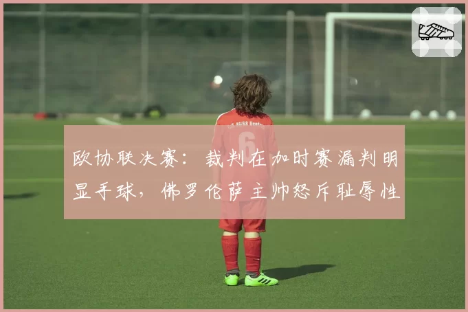 欧协联决赛:裁判在加时赛漏判明显手球,佛罗伦萨主帅怒斥耻辱性执法