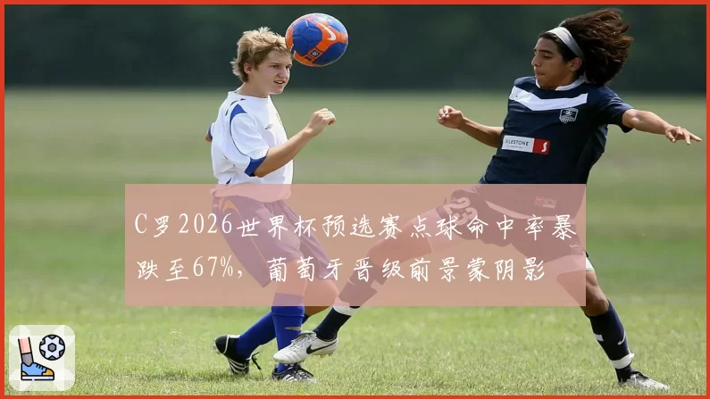 C罗2026世界杯预选赛点球命中率暴跌至67%,葡萄牙晋级前景蒙阴影