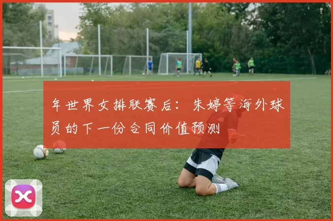 年世界女排联赛后：朱婷等海外球员的下一份合同价值预测