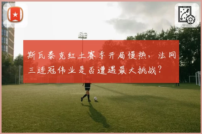 斯瓦泰克红土赛季开局慢热，法网三连冠伟业是否遭遇最大挑战？