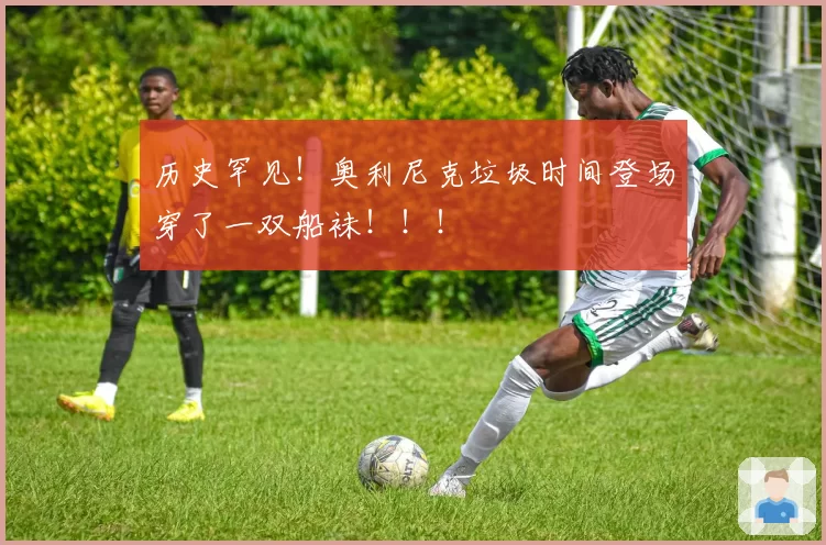 历史罕见！奥利尼克垃圾时间登场穿了一双船袜！！！