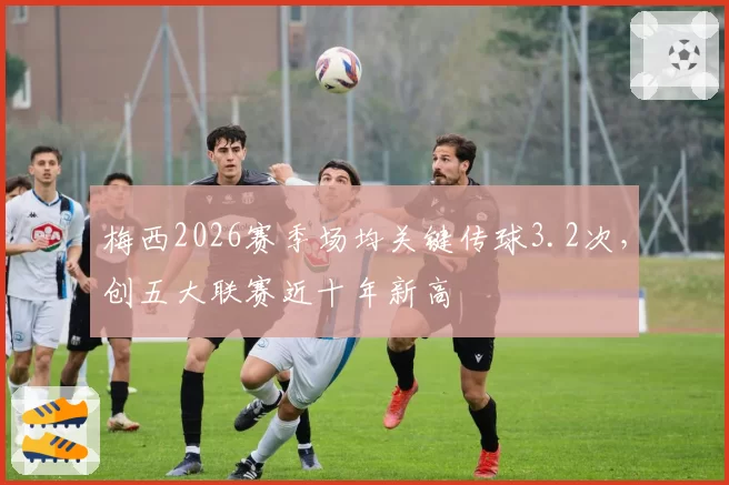 梅西2026赛季场均关键传球3.2次，创五大联赛近十年新高
