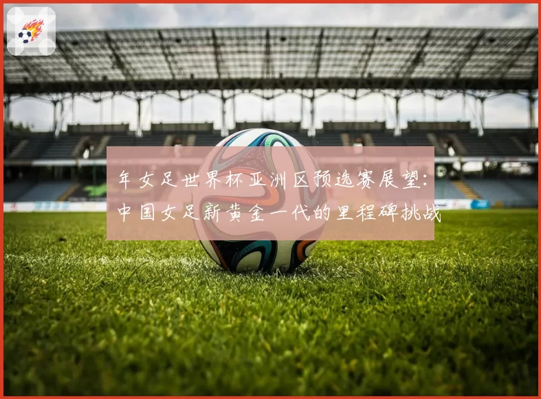 年女足世界杯亚洲区预选赛展望:中国女足新黄金一代的里程碑挑战