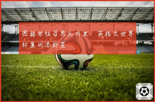 图赫尔征召恩瓦内里,英格兰世界杯集训添新星