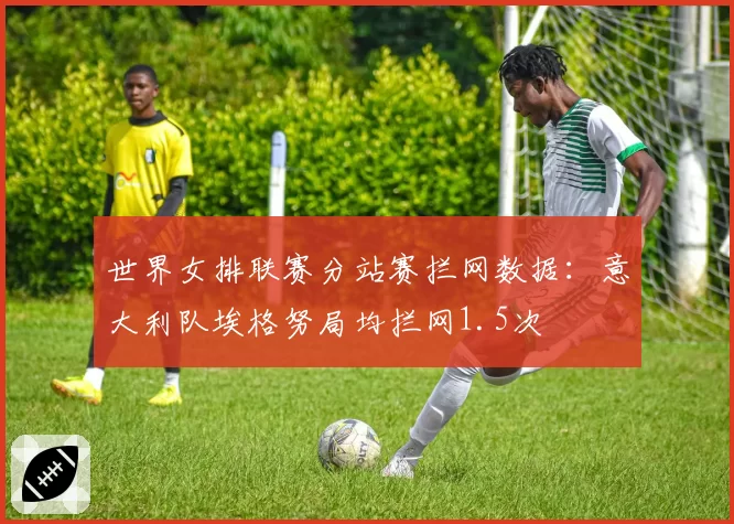世界女排联赛分站赛拦网数据：意大利队埃格努局均拦网1.5次