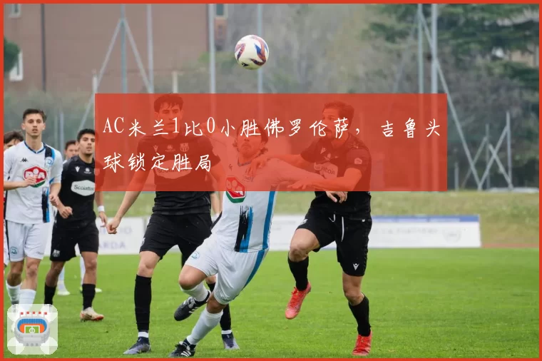 AC米兰1比0小胜佛罗伦萨,吉鲁头球锁定胜局