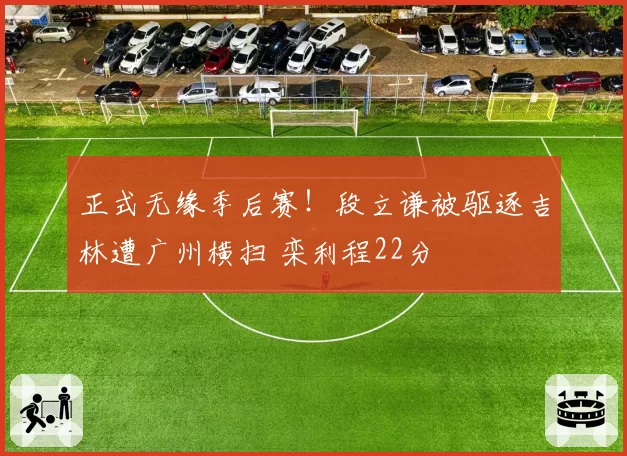 正式无缘季后赛！段立谦被驱逐吉林遭广州横扫 栾利程22分