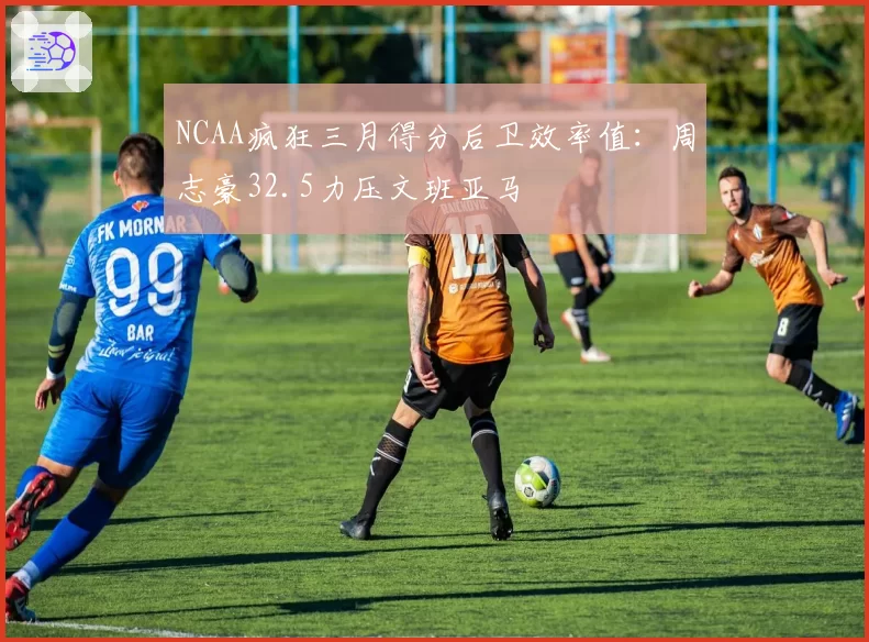 NCAA疯狂三月得分后卫效率值：周志豪32.5力压文班亚马
