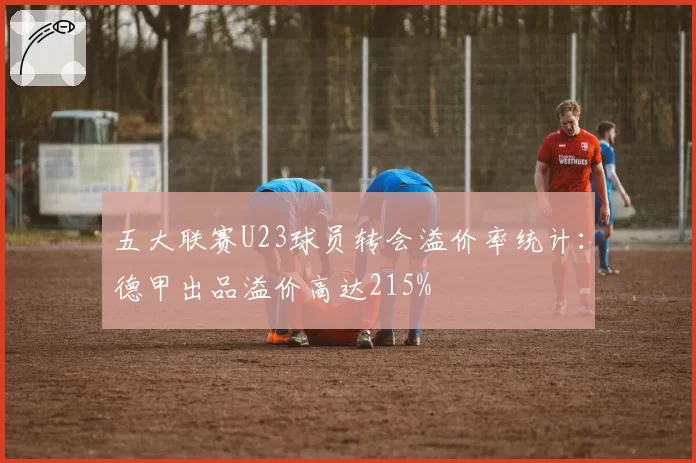 五大联赛U23球员转会溢价率统计：德甲出品溢价高达215%