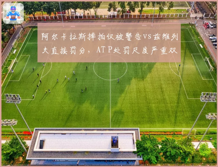 阿尔卡拉斯摔拍仅被警告vs兹维列夫直接罚分，AT P处罚尺度严重双标