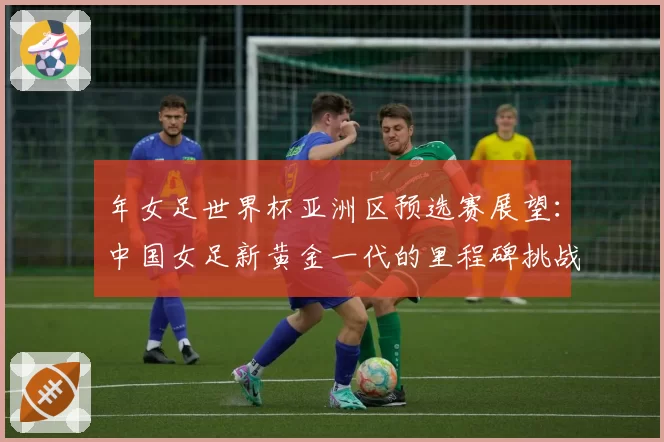 年女足世界杯亚洲区预选赛展望：中国女足新黄金一代的里程碑挑战
