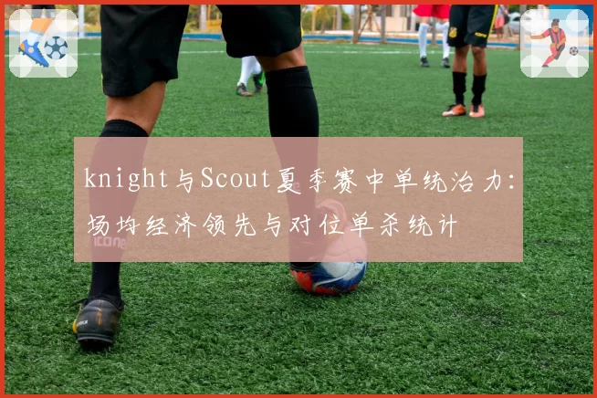 knight与Scout夏季赛中单统治力:场均经济领先与对位单杀统计